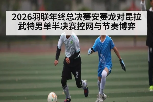 2026羽联年终总决赛安赛龙对昆拉武特男单半决赛控网与节奏博弈